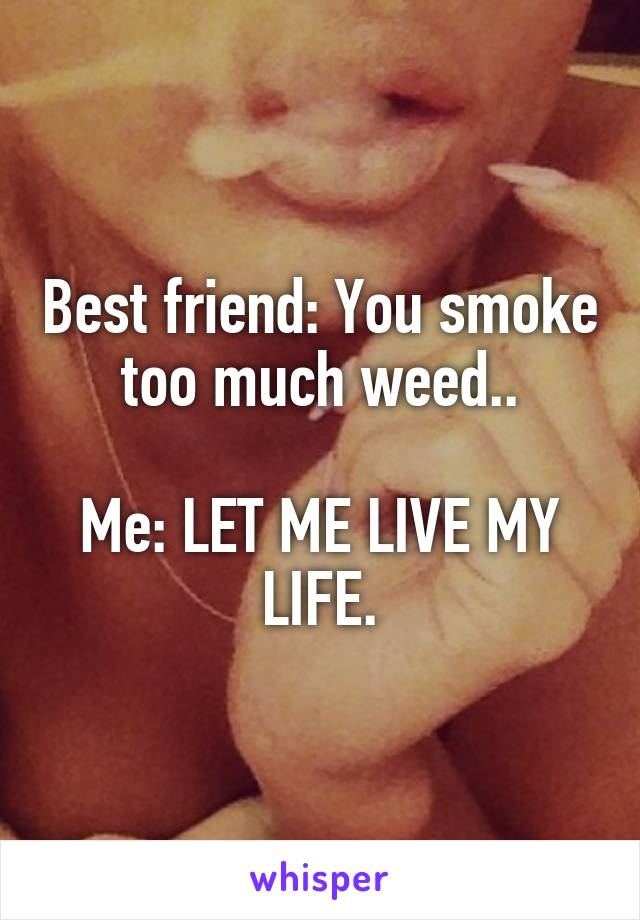 Best friend: You smoke too much weed..

Me: LET ME LIVE MY LIFE.