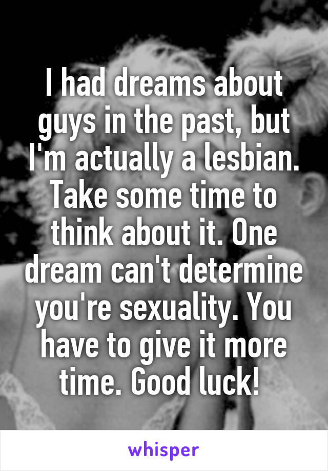 I had dreams about guys in the past, but I'm actually a lesbian. Take some time to think about it. One dream can't determine you're sexuality. You have to give it more time. Good luck! 