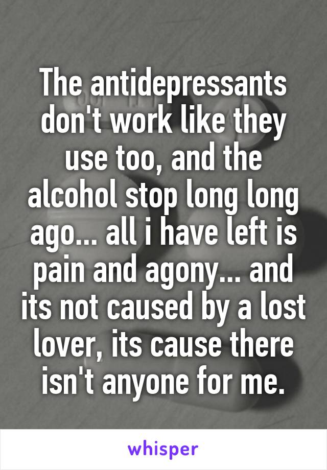 The antidepressants don't work like they use too, and the alcohol stop long long ago... all i have left is pain and agony... and its not caused by a lost lover, its cause there isn't anyone for me.