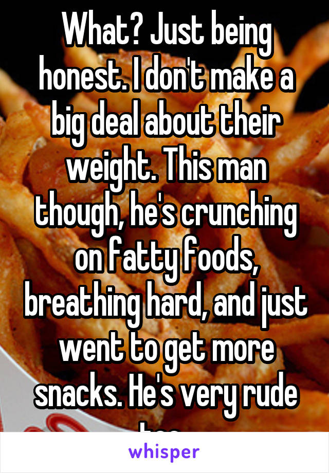 What? Just being honest. I don't make a big deal about their weight. This man though, he's crunching on fatty foods, breathing hard, and just went to get more snacks. He's very rude too. 