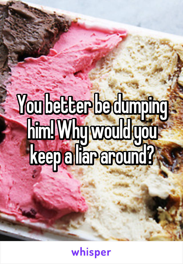 You better be dumping him! Why would you keep a liar around?