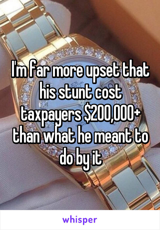 I'm far more upset that his stunt cost taxpayers $200,000+ than what he meant to do by it