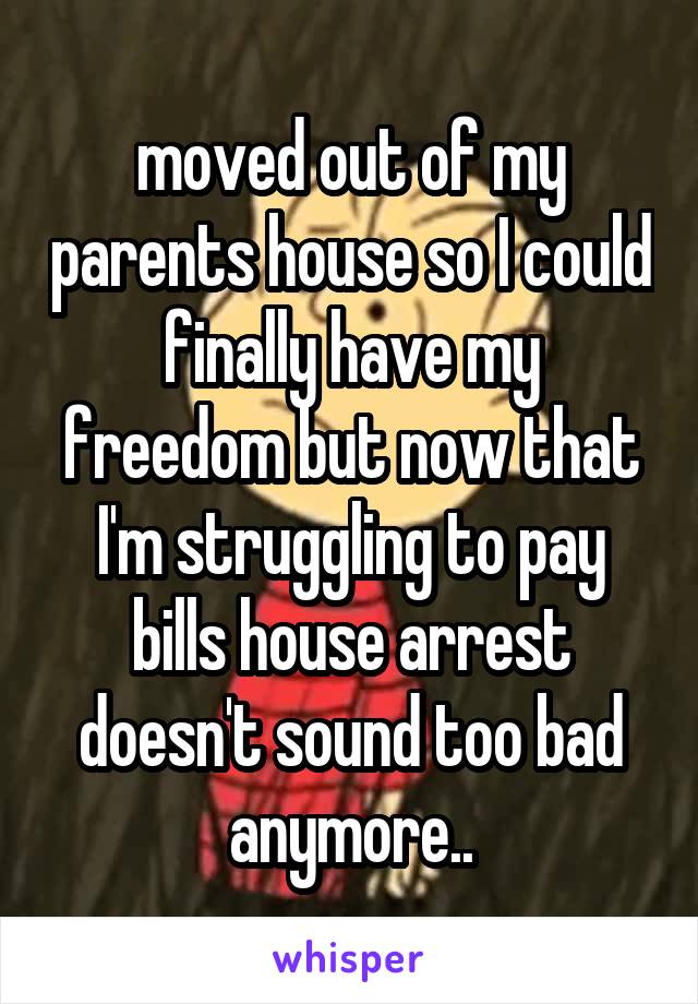 moved out of my parents house so I could finally have my freedom but now that I'm struggling to pay bills house arrest doesn't sound too bad anymore..