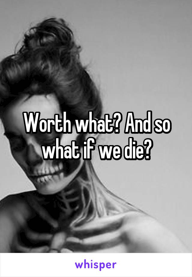 Worth what? And so what if we die?