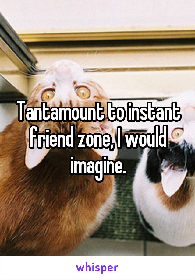 Tantamount to instant friend zone, I would imagine.