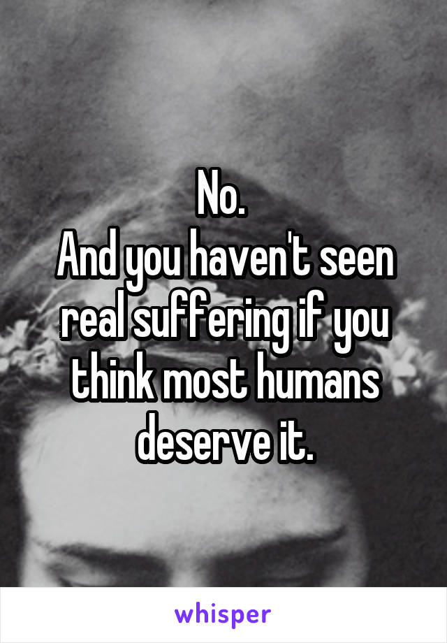 No. 
And you haven't seen real suffering if you think most humans deserve it.