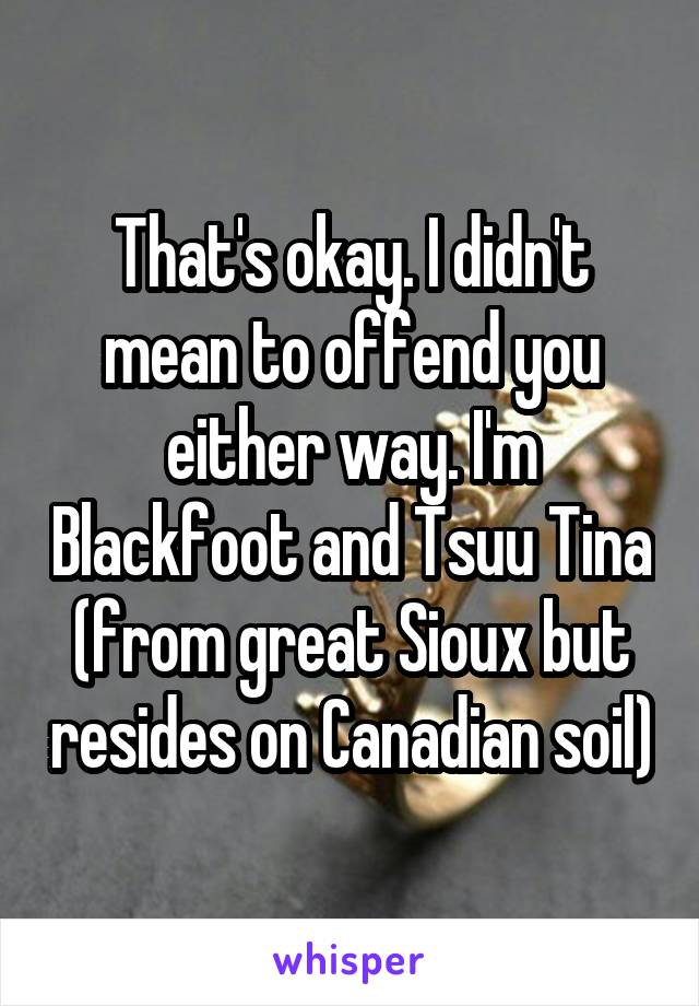 That's okay. I didn't mean to offend you either way. I'm Blackfoot and Tsuu Tina (from great Sioux but resides on Canadian soil)