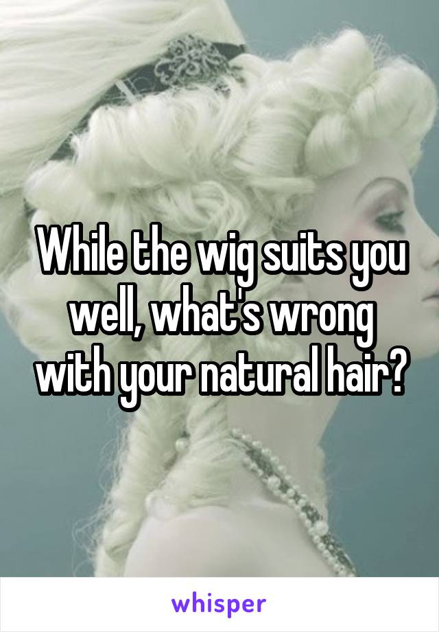 While the wig suits you well, what's wrong with your natural hair?
