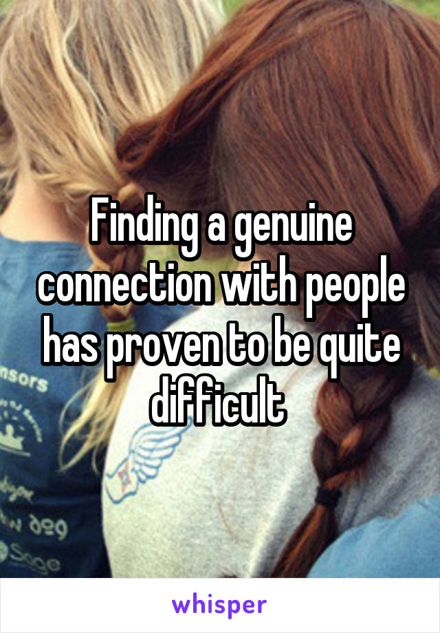 Finding a genuine connection with people has proven to be quite difficult 