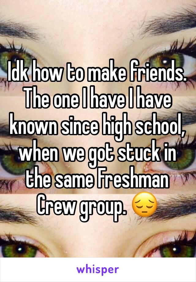 Idk how to make friends. The one I have I have known since high school, when we got stuck in the same Freshman Crew group. 😔 