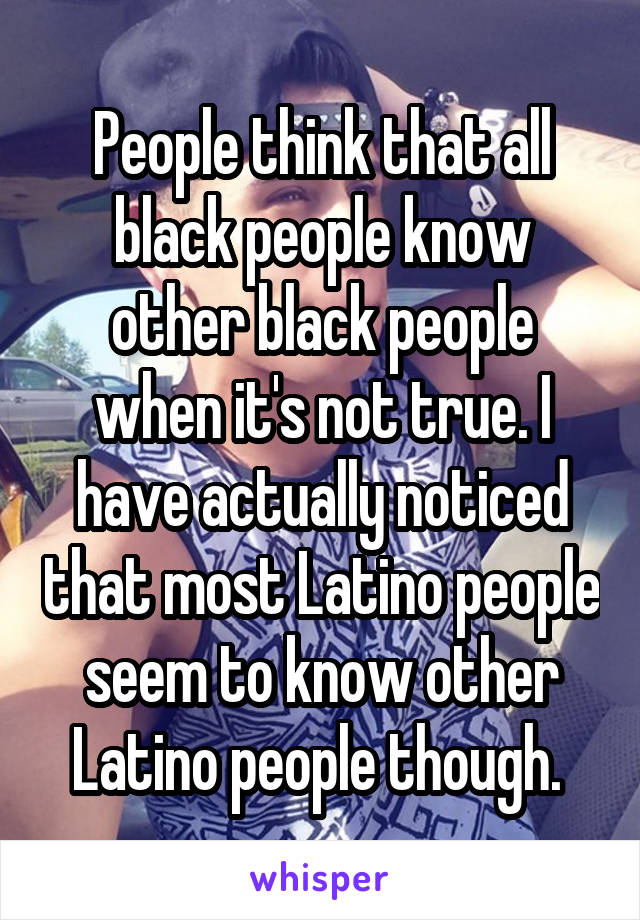 People think that all black people know other black people when it's not true. I have actually noticed that most Latino people seem to know other Latino people though. 