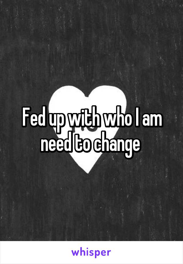 Fed up with who I am need to change 