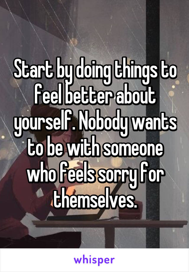 Start by doing things to feel better about yourself. Nobody wants to be with someone who feels sorry for themselves.