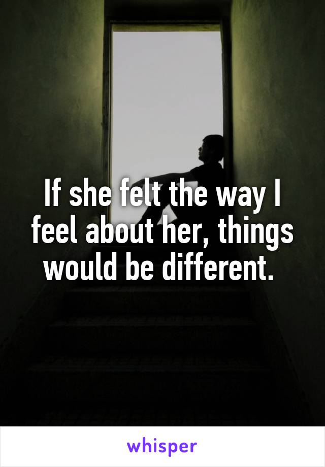 If she felt the way I feel about her, things would be different. 