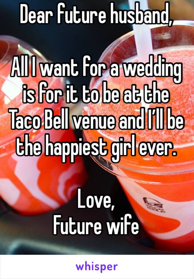 Dear future husband,

All I want for a wedding is for it to be at the Taco Bell venue and I’ll be the happiest girl ever.

Love, 
Future wife 