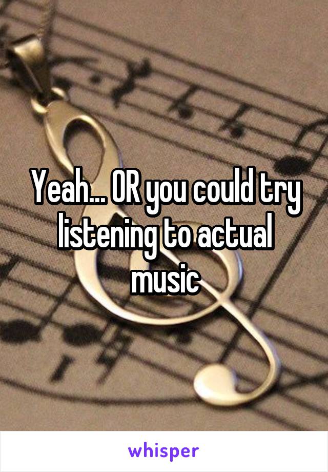 Yeah... OR you could try listening to actual music