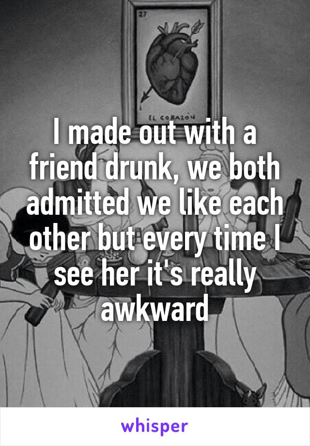 I made out with a friend drunk, we both admitted we like each other but every time I see her it's really awkward