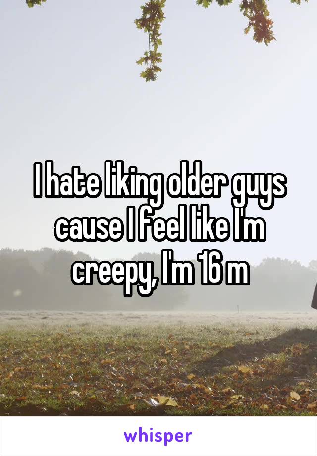 I hate liking older guys cause I feel like I'm creepy, I'm 16 m