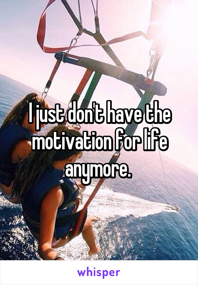 I just don't have the motivation for life anymore. 