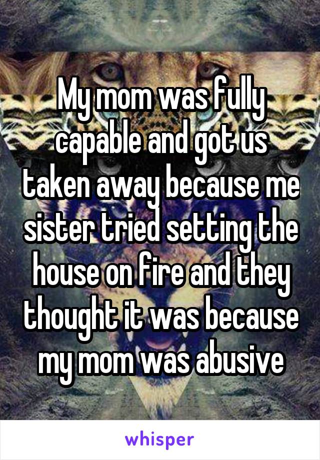 My mom was fully capable and got us taken away because me sister tried setting the house on fire and they thought it was because my mom was abusive