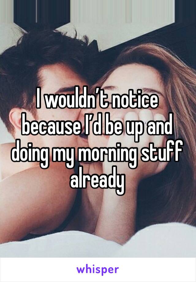 I wouldn’t notice because I’d be up and doing my morning stuff already 