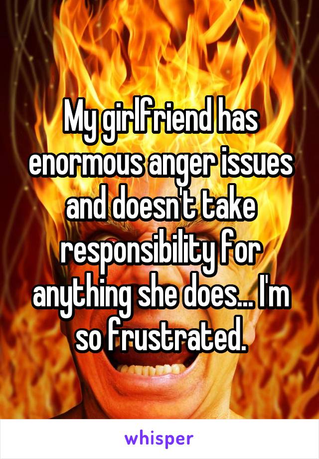 My girlfriend has enormous anger issues and doesn't take responsibility for anything she does... I'm so frustrated.