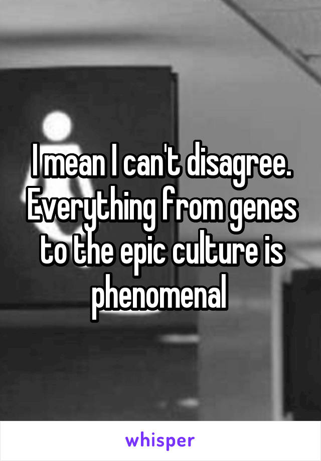 I mean I can't disagree. Everything from genes to the epic culture is phenomenal 
