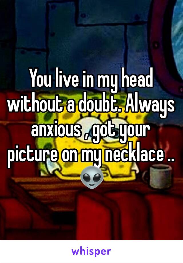 You live in my head without a doubt. Always anxious , got your picture on my necklace .. 👽