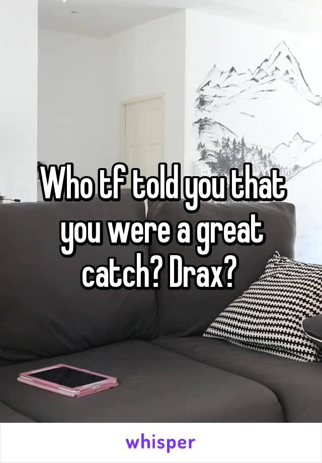 Who tf told you that you were a great catch? Drax? 