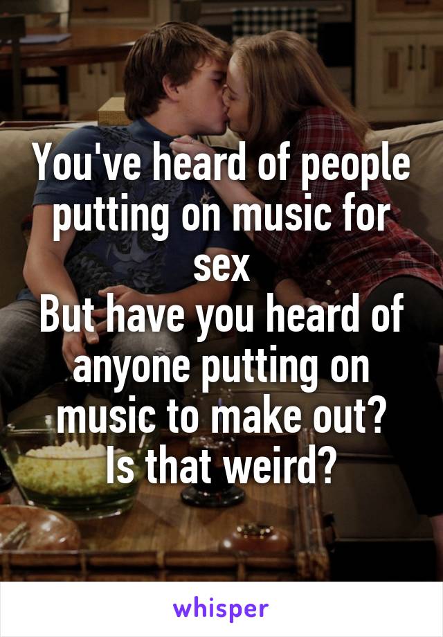 You've heard of people putting on music for sex
But have you heard of anyone putting on music to make out?
Is that weird?