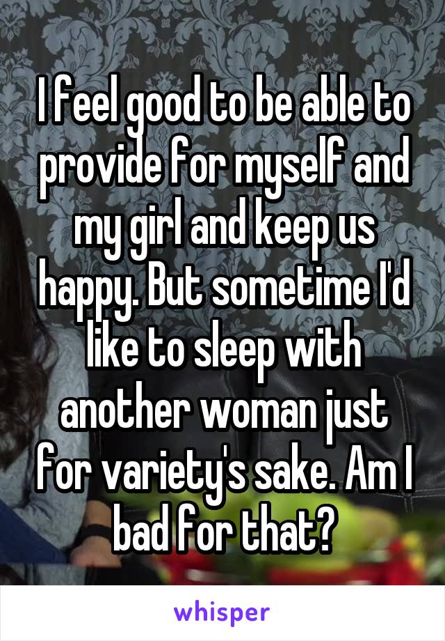 I feel good to be able to provide for myself and my girl and keep us happy. But sometime I'd like to sleep with another woman just for variety's sake. Am I bad for that?