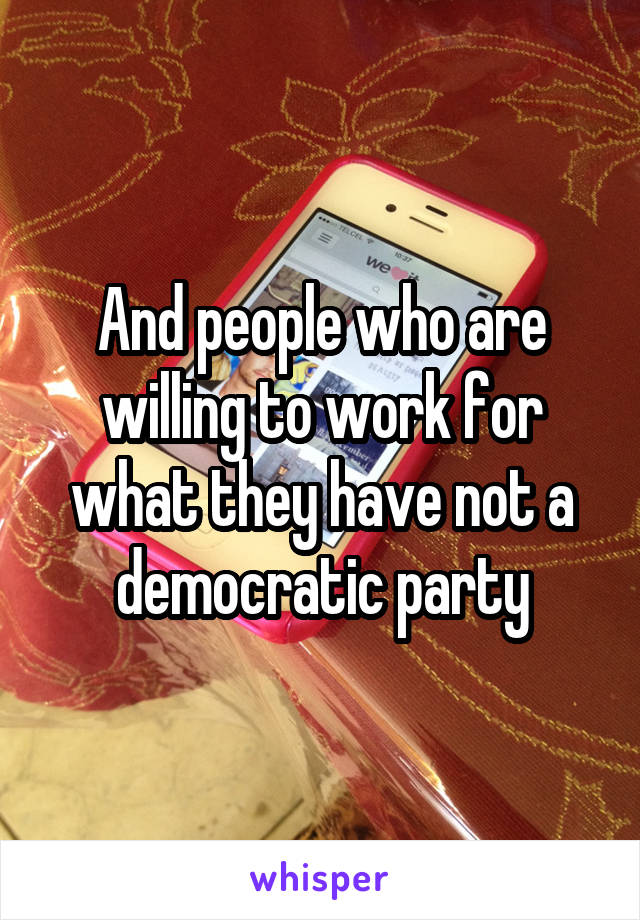 And people who are willing to work for what they have not a democratic party