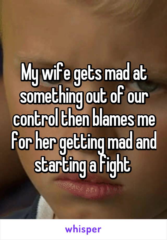 My wife gets mad at something out of our control then blames me for her getting mad and starting a fight 