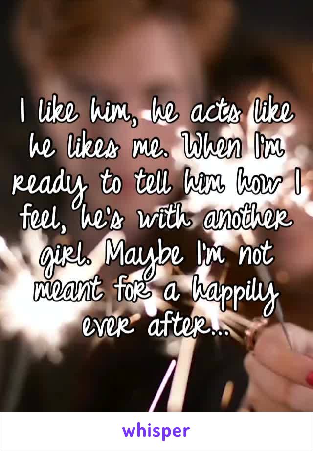 I like him, he acts like he likes me. When I’m ready to tell him how I feel, he’s with another girl. Maybe I’m not meant for a happily ever after...