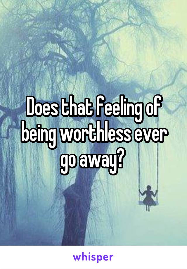 Does that feeling of being worthless ever go away? 