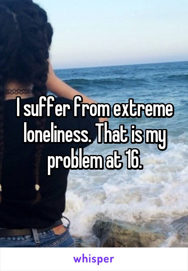 I suffer from extreme loneliness. That is my problem at 16.