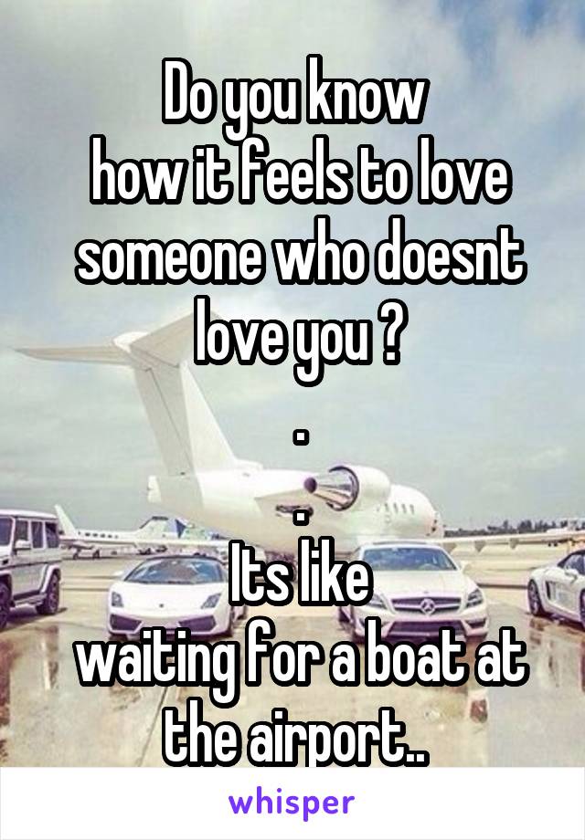 Do you know
 how it feels to love
 someone who doesnt
 love you ?
 .
 .
 Its like
 waiting for a boat at the airport..