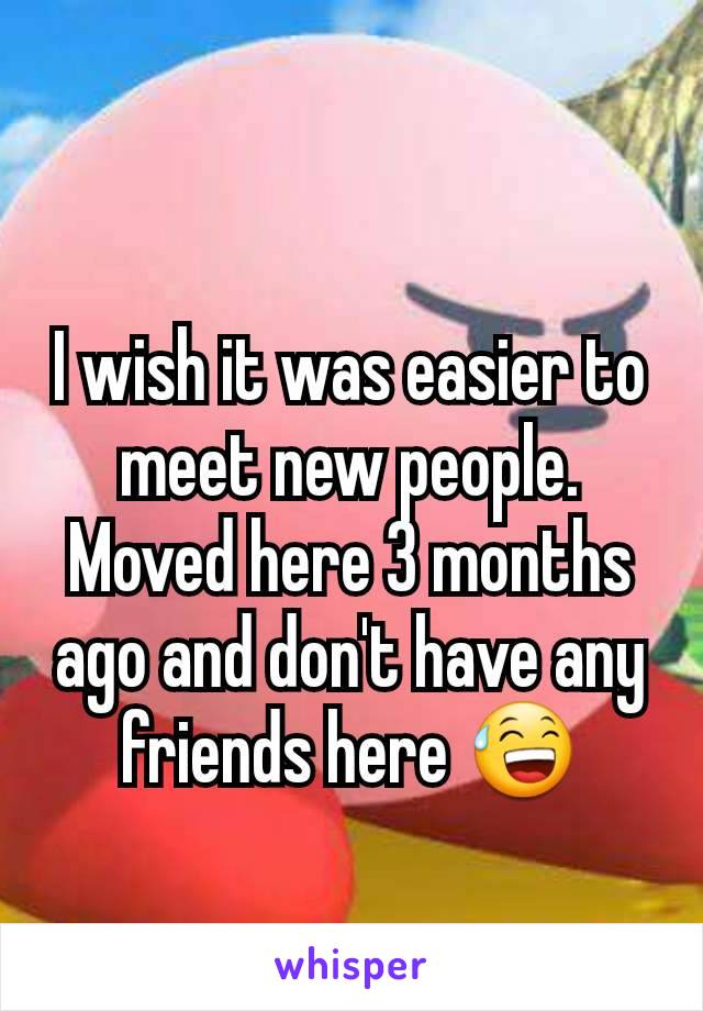 I wish it was easier to meet new people. Moved here 3 months ago and don't have any friends here 😅