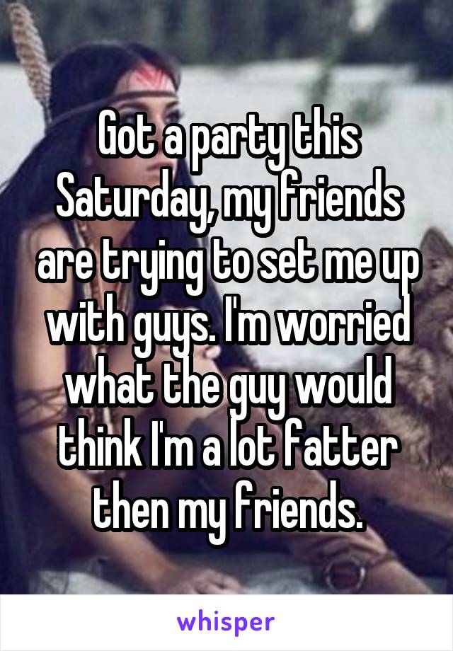 Got a party this Saturday, my friends are trying to set me up with guys. I'm worried what the guy would think I'm a lot fatter then my friends.