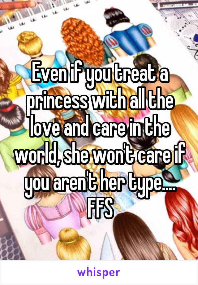Even if you treat a princess with all the love and care in the world, she won't care if you aren't her type.... FFS