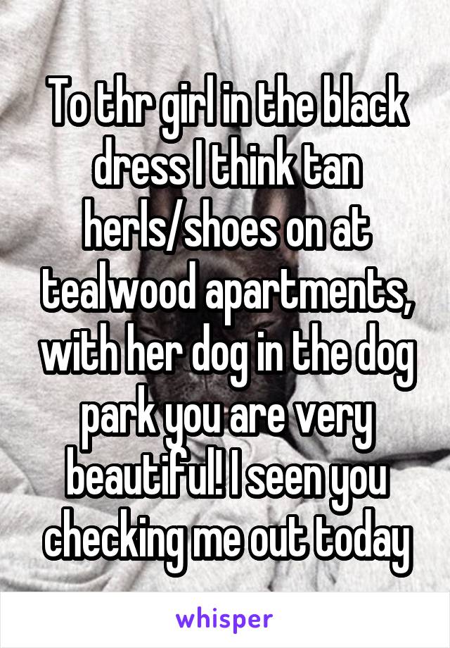 To thr girl in the black dress I think tan herls/shoes on at tealwood apartments, with her dog in the dog park you are very beautiful! I seen you checking me out today