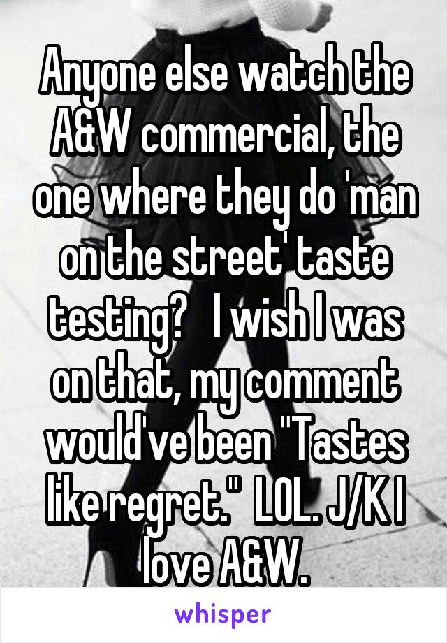 Anyone else watch the A&W commercial, the one where they do 'man on the street' taste testing?   I wish I was on that, my comment would've been "Tastes like regret."  LOL. J/K I love A&W.