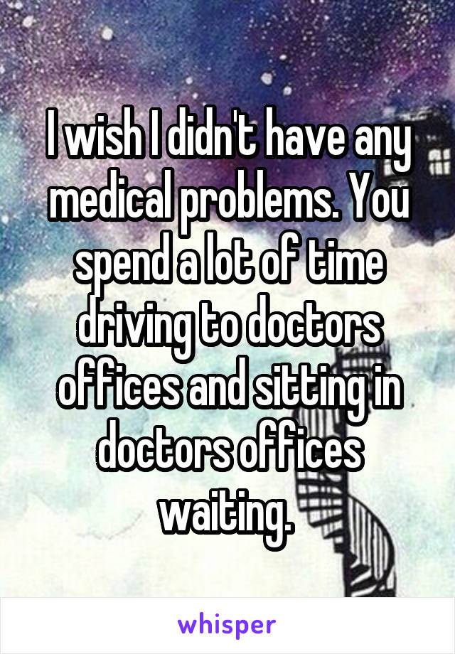 I wish I didn't have any medical problems. You spend a lot of time driving to doctors offices and sitting in doctors offices waiting. 
