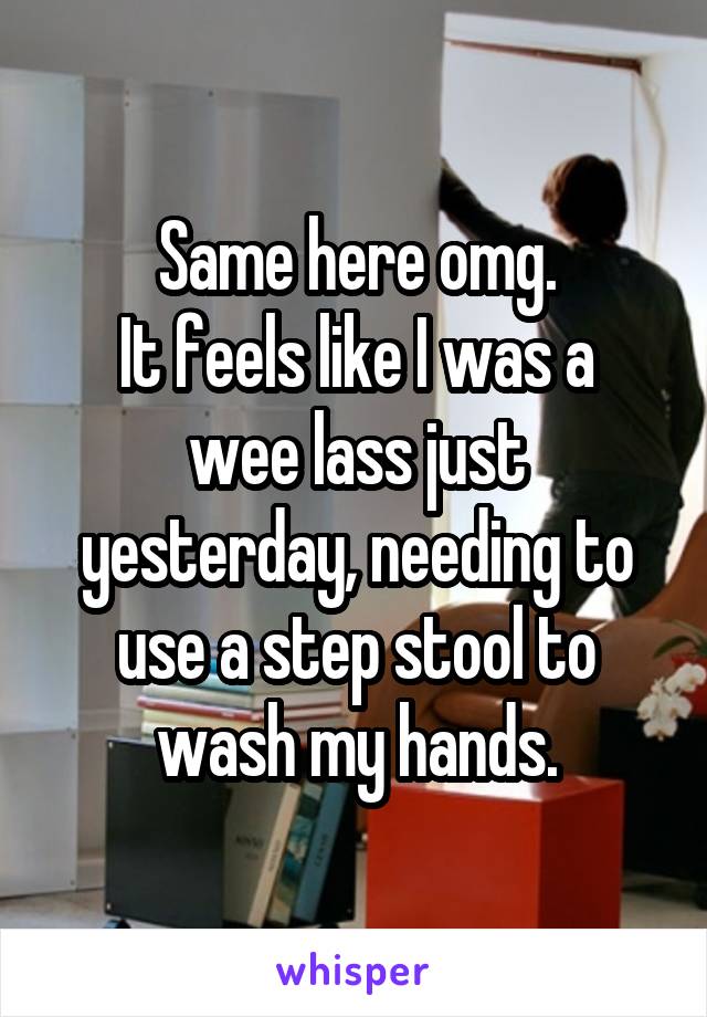 Same here omg.
It feels like I was a wee lass just yesterday, needing to use a step stool to wash my hands.