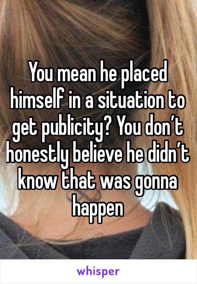 You mean he placed himself in a situation to get publicity? You don’t honestly believe he didn’t know that was gonna happen