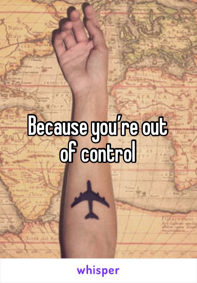 Because you’re out of control