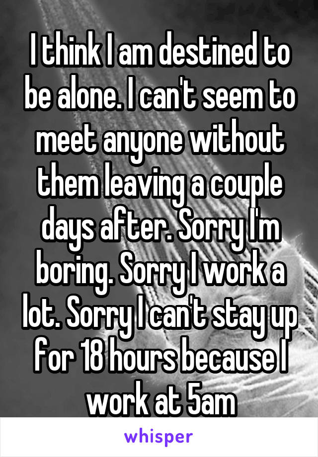 I think I am destined to be alone. I can't seem to meet anyone without them leaving a couple days after. Sorry I'm boring. Sorry I work a lot. Sorry I can't stay up for 18 hours because I work at 5am