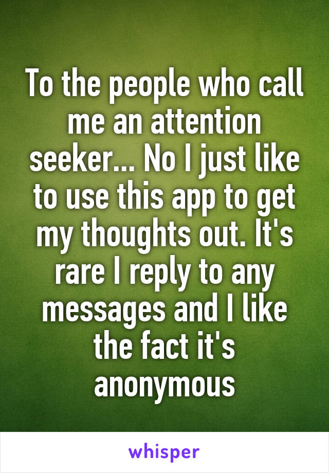 To the people who call me an attention seeker... No I just like to use this app to get my thoughts out. It's rare I reply to any messages and I like the fact it's anonymous