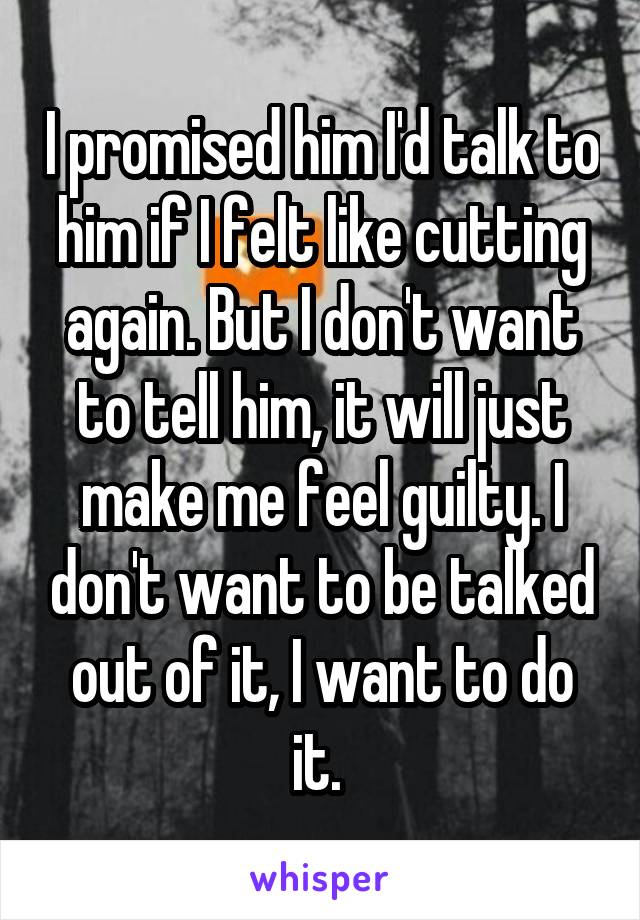 I promised him I'd talk to him if I felt like cutting again. But I don't want to tell him, it will just make me feel guilty. I don't want to be talked out of it, I want to do it. 