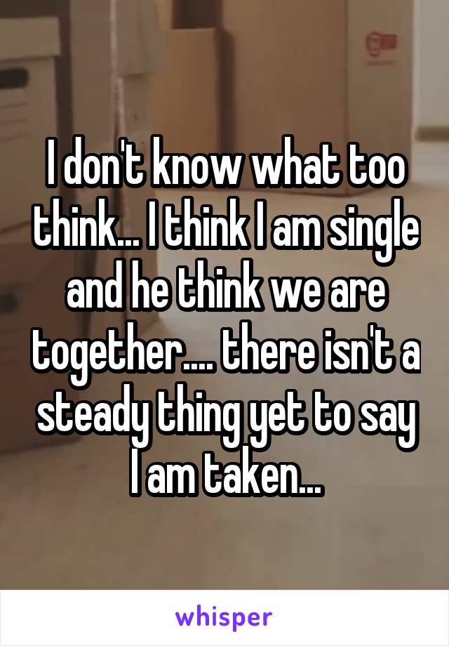 I don't know what too think... I think I am single and he think we are together.... there isn't a steady thing yet to say I am taken...